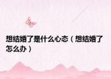 想结婚了是什么心态（想结婚了 怎么办）