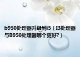 b950处理器升级到i5（I3处理器与B950处理器哪个更好?）