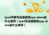 ipad平板无法连接到app store是什么意思（ipad无法连接到app store是什么意思）