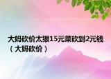 大妈砍价太狠15元菜砍到2元钱（大妈砍价）