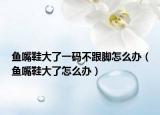 鱼嘴鞋大了一码不跟脚怎么办（鱼嘴鞋大了怎么办）