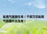 趾高气扬猜生肖（千姿万态趾高气扬是什么生肖）