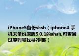 iPhone5备份shsh（iphone4 手机未备份原版5.0.1的shsh,可否通过序列号找寻?谢谢）