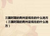 三国时期的荆州是现在的什么地方（三国时期的荆州是现在的什么地方）