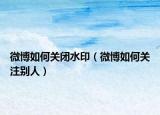 微博如何关闭水印（微博如何关注别人）
