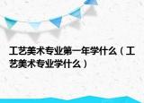 工艺美术专业第一年学什么（工艺美术专业学什么）