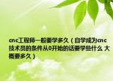 cnc工程师一般要学多久（自学成为cnc技术员的条件从0开始的话要学些什么 大概要多久）