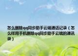 怎么删除qq同步助手云端通话记录（怎么样用手机删除qq同步助手云端的通讯录）
