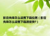 影音先锋怎么设置下载位置（影音先锋怎么设置下载速度快?）