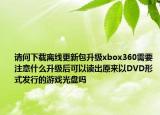 请问下载离线更新包升级xbox360需要注意什么升级后可以读出原来以DVD形式发行的游戏光盘吗
