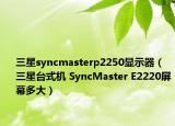 三星syncmasterp2250显示器（三星台式机 SyncMaster E2220屏幕多大）