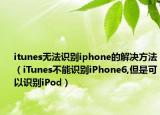 itunes无法识别iphone的解决方法（iTunes不能识别iPhone6,但是可以识别iPod）