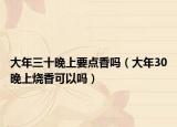 大年三十晚上要点香吗（大年30晚上烧香可以吗）