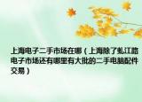 上海电子二手市场在哪（上海除了虬江路电子市场还有哪里有大批的二手电脑配件交易）