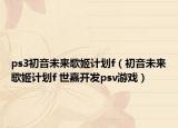 ps3初音未来歌姬计划f（初音未来歌姬计划f 世嘉开发psv游戏）