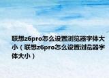 联想z6pro怎么设置浏览器字体大小（联想z6pro怎么设置浏览器字体大小）