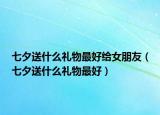 七夕送什么礼物最好给女朋友（七夕送什么礼物最好）