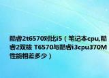 酷睿2t6570对比i5（笔记本cpu,酷睿2双核 T6570与酷睿i3cpu370M性能相差多少）