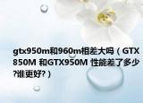 gtx950m和960m相差大吗（GTX850M 和GTX950M 性能差了多少?谁更好?）