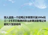 别人送我一个旧笔记本联想天翼100a玩三一2卡不行我想问怎么处理这款笔记本能玩大型游戏吗