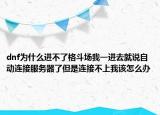 dnf为什么进不了格斗场我一进去就说自动连接服务器了但是连接不上我该怎么办