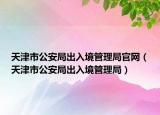天津市公安局出入境管理局官网（天津市公安局出入境管理局）