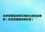 北京首钢篮球俱乐部的主场馆是哪里（北京首钢篮球俱乐部）