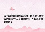 dnf体验服网吧可以玩吗（地下城与勇士有私服吗?今天在网吧看到一个玩私服的,求解??）