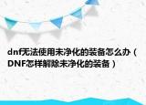 dnf无法使用未净化的装备怎么办（DNF怎样解除未净化的装备）