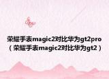 荣耀手表magic2对比华为gt2pro（荣耀手表magic2对比华为gt2）
