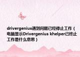 drivergenius遇到问题已经停止工作（电脑显示Drivergenius khelper已终止工作是什么意思）