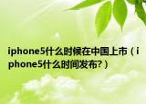 iphone5什么时候在中国上市（iphone5什么时间发布?）