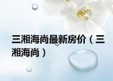 三湘海尚最新房价（三湘海尚）