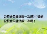 公积金只能贷款一次吗?（请问公积金只能贷款一次吗）
