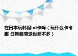 在日本玩韩服lol卡吗（玩什么卡考服 日韩服感觉也差不多）