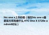 htc one x上市价格（现在htc one x最新官方系统是什么,HTC One X S720e android论坛）