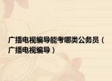 广播电视编导能考哪类公务员（广播电视编导）