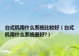 台式机用什么系统比较好（台式机用什么系统最好?）