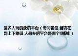 最多人玩的象棋平台（请问各位 当前在网上下象棋 人最多的平台是哪个?谢谢!）