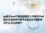 pp助手ipad下载应用程序（PP助手iPad版正式名称叫PP助手正版无法下载软件,为什么,怎么处理?）