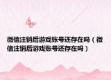 微信注销后游戏账号还存在吗（微信注销后游戏账号还存在吗）