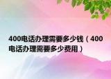 400电话办理需要多少钱（400电话办理需要多少费用）