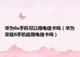 华为6x手机可以用电信卡吗（华为荣耀6手机能用电信卡吗）