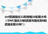 dnf武器强化11和增幅10差距大吗（DNF,强化10的武器与强化到0的武器差距大吗?）