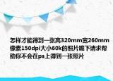 怎样才能得到一张高320mm宽260mm像素150dpi大小60k的照片跪下请求帮助你不会在ps上得到一张照片