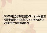 i5 3550相当于现在哪款CPU（Intel第三代酷睿智能CPU发布了,i5-3550这类CPU该配个什么显卡好呢?）