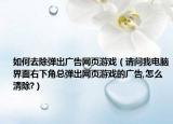 如何去除弹出广告网页游戏（请问我电脑界面右下角总弹出网页游戏的广告,怎么清除?）