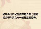 初级会计考试时间五月几号（请问初会每年几次考一般都是五月吗）