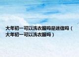 大年初一可以洗衣服吗是迷信吗（大年初一可以洗衣服吗）