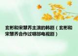 玄彬和宋慧乔主演的韩剧（玄彬和宋慧乔合作过哪部电视剧）